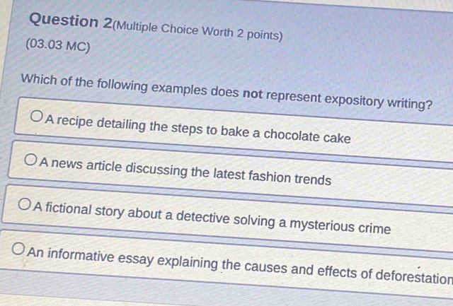 Question 2(Multiple Choice Worth 2 points)
(03.03 MC)
Which of the following examples does not represent expository writing?
A recipe detailing the steps to bake a chocolate cake
A news article discussing the latest fashion trends
A fictional story about a detective solving a mysterious crime
An informative essay explaining the causes and effects of deforestation