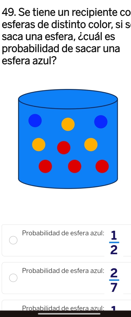 Se tiene un recipiente co
esferas de distinto color, si s
saca una esfera, ¿cuál es
probabilidad de sacar una
esfera azul?
Probabilidad de esfera azul:
 1/2 
Probabilidad de esfera azul:
 2/7 
Probabilidad de esfera azul: 1