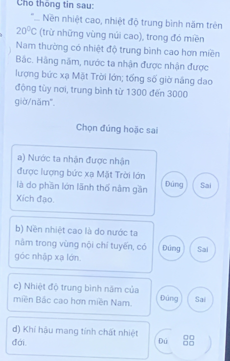 Cho thông tin sau:
.. Nền nhiệt cao, nhiệt độ trung bình năm trên
20°C (trừ những vùng núi cao), trong đó miền
Nam thường có nhiệt độ trung bình cao hơn miền
Bắc. Hãng năm, nước ta nhận được nhận được
lượng bức xạ Mặt Trời lớn; tổng số giờ năng dao
động tùy nơi, trung bình từ 1300 đến 3000
giờ/năm".
Chọn đúng hoặc sai
a) Nước ta nhận được nhận
được lượng bức xạ Mặt Trời lớn
là do phần lớn lãnh thổ nằm gần Đúng Sai
Xích đạo.
b) Nền nhiệt cao là do nước ta
năm trong vùng nội chí tuyến, có Đúng Sai
góc nhập xạ lớn.
c) Nhiệt độ trung bình năm của
miền Bác cao hơn miền Nam. Đúng Sai
d) Khí hậu mang tính chất nhiệt
đới. Đú