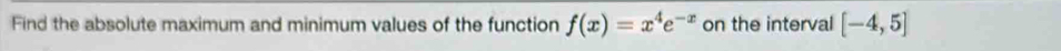 Find the absolute maximum and minimum values of the function f(x)=x^4e^(-x) on the interval [-4,5]