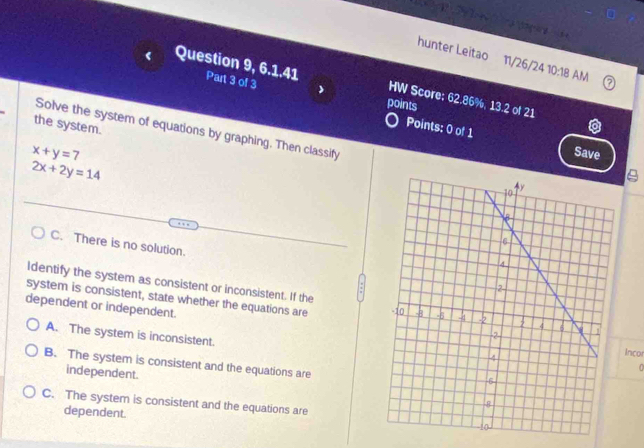 hunter Leitao 11/26/24 10:18 AM
Question 9, 6.1.41 Part 3 of 3
HW Score; 62.86%, 13.2 of 21
points
the system.
Points: 0 of 1 Save
Solve the system of equations by graphing. Then classify
x+y=7
2x+2y=14
C. There is no solution.
Identify the system as consistent or inconsistent. If the
system is consistent, state whether the equations are
dependent or independent.
A. The system is inconsistent.
Inco
B. The system is consistent and the equations are
0
independent.
C. The system is consistent and the equations are
dependent.