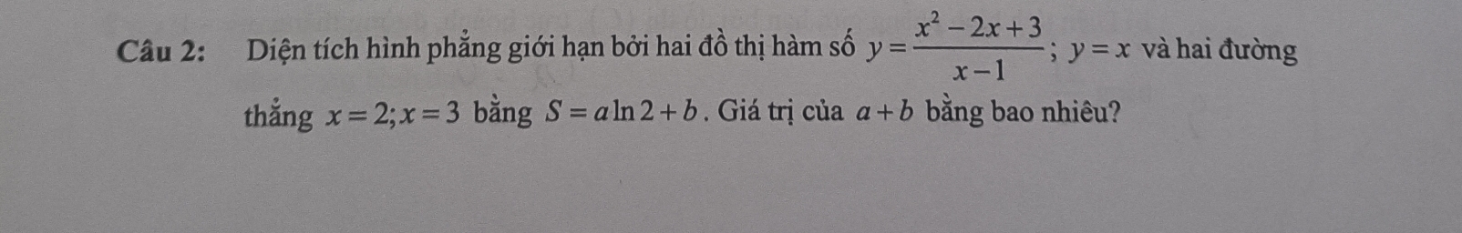 Diện tích hình phẳng giới hạn bởi hai đồ thị hàm số y= (x^2-2x+3)/x-1 ; y=x và hai đường 
thẳng x=2; x=3 bằng S=aln 2+b. Giá trị của a+b bằng bao nhiêu?