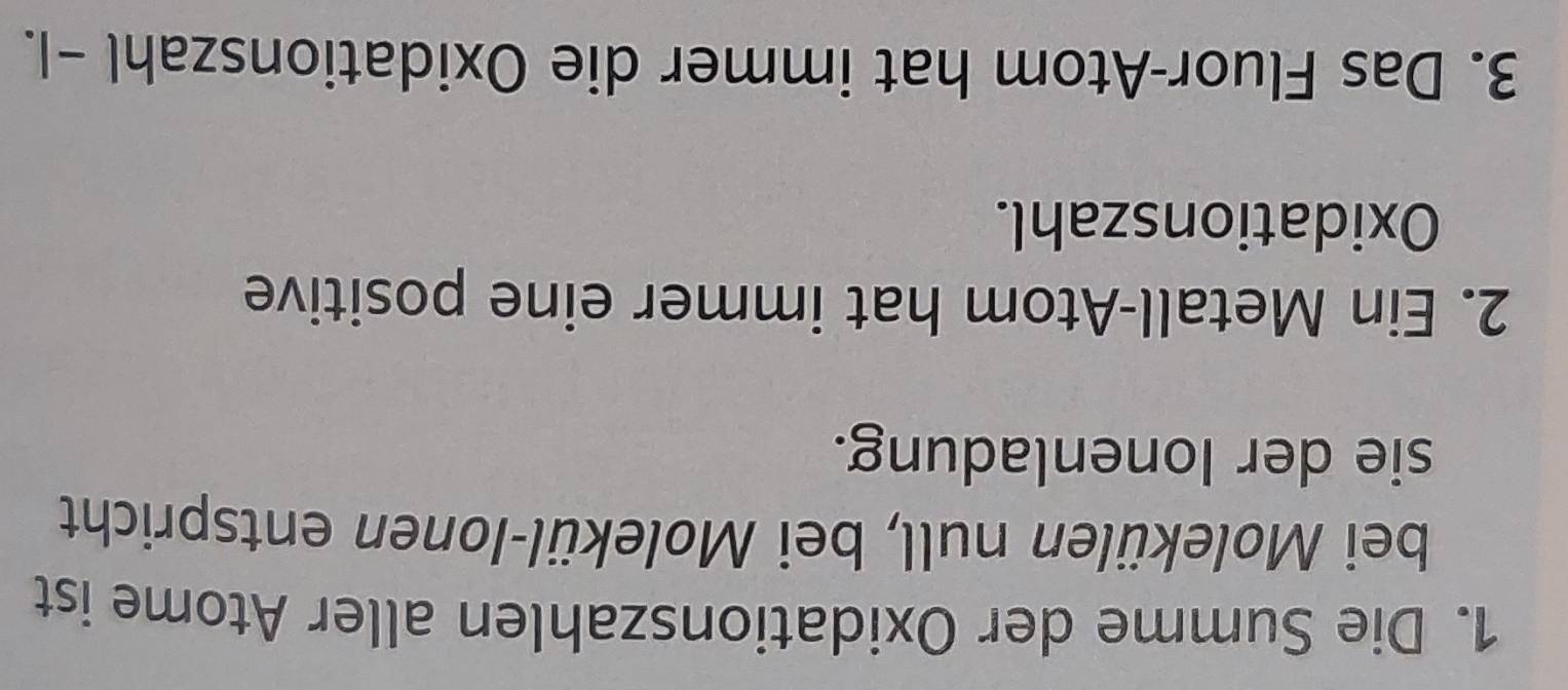 Die Summe der Oxidationszahlen aller Atome ist 
bei Molekülen null, bei Molekül-Ionen entspricht 
sie der Ionenladung. 
2. Ein Metall-Atom hat immer eine positive 
Oxidationszahl. 
3. Das Fluor-Atom hat immer die Oxidationszahl -1.