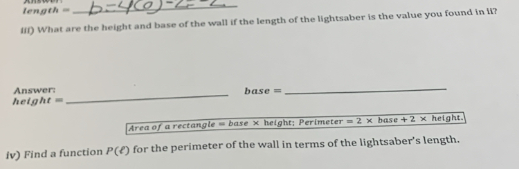 leng th= 
_ 
iii) What are the height and base of the wall if the length of the lightsaber is the value you found in ii? 
Answer: base = 
_
eight=
_ 
Area of a rectangle =base* height; Perimeter =2* base +2* height. 
iv) Find a function P(ell ) for the perimeter of the wall in terms of the lightsaber’s length.