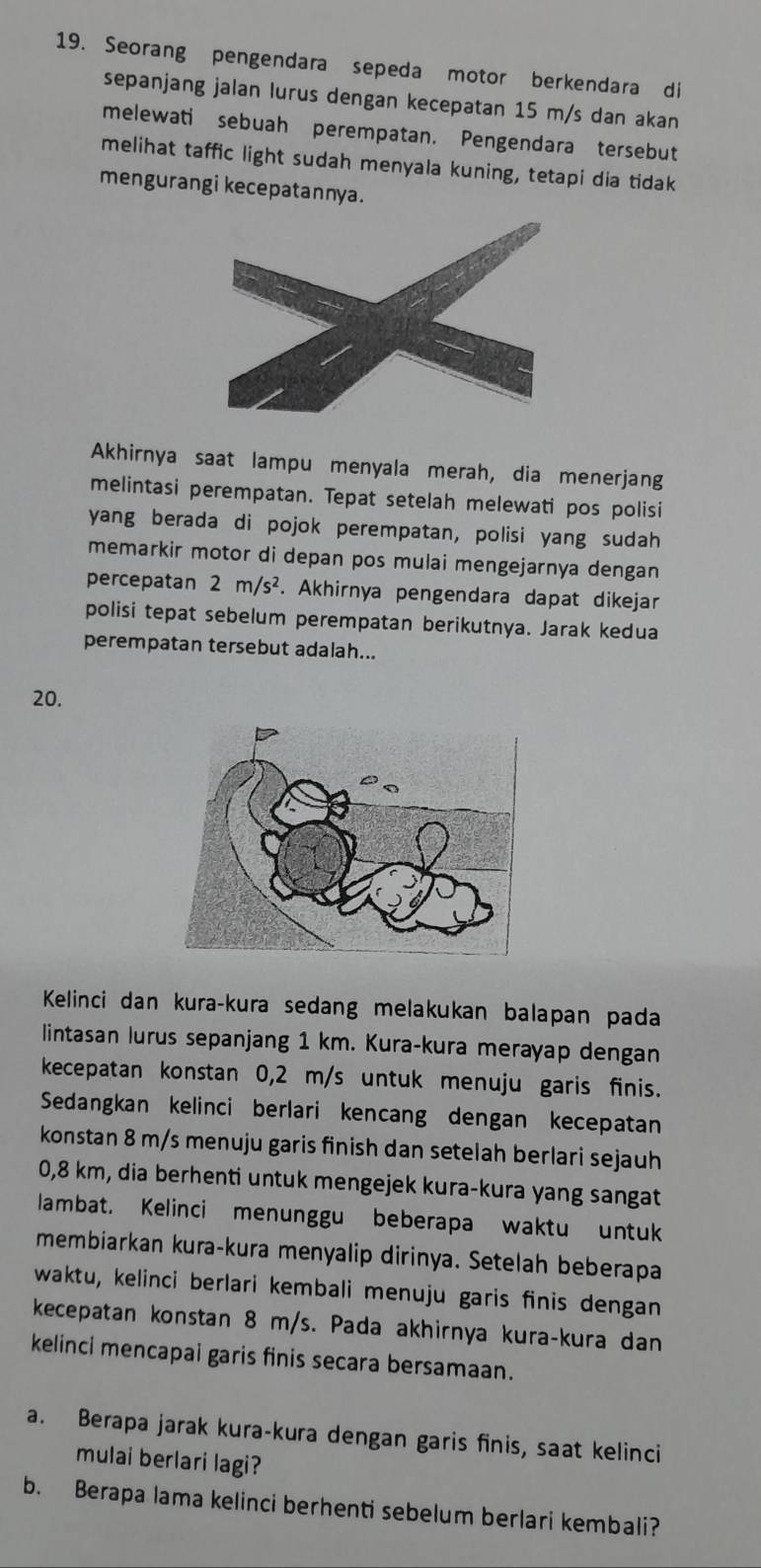 Seorang pengendara sepeda motor berkendara di
sepanjang jalan lurus dengan kecepatan 15 m/s dan akan
melewati sebuah perempatan. Pengendara tersebut
melihat taffic light sudah menyala kuning, tetapi dia tidak
mengurangi kecepatannya.
Akhirnya saat lampu menyala merah, dia menerjang
melintasi perempatan. Tepat setelah melewati pos polisi
yang berada di pojok perempatan, polisi yang sudah
memarkir motor di depan pos mulai mengejarnya dengan
percepatan 2m/s^2. Akhirnya pengendara dapat dikejar
polisi tepat sebelum perempatan berikutnya. Jarak kedua
perempatan tersebut adalah...
20.
Kelinci dan kura-kura sedang melakukan balapan pada
lintasan lurus sepanjang 1 km. Kura-kura merayap dengan
kecepatan konstan 0,2 m/s untuk menuju garis finis.
Sedangkan kelinci berlari kencang dengan kecepatan
konstan 8 m/s menuju garis finish dan setelah berlari sejauh
0,8 km, dia berhenti untuk mengejek kura-kura yang sangat
lambat. Kelinci menunggu beberapa waktu untuk
membiarkan kura-kura menyalip dirinya. Setelah beberapa
waktu, kelinci berlari kembali menuju garis finis dengan
kecepatan konstan 8 m/s. Pada akhirnya kura-kura dan
kelinci mencapai garis finis secara bersamaan.
a. Berapa jarak kura-kura dengan garis finis, saat kelinci
mulai berlari lagi?
b. Berapa lama kelinci berhenti sebelum berlari kembali?