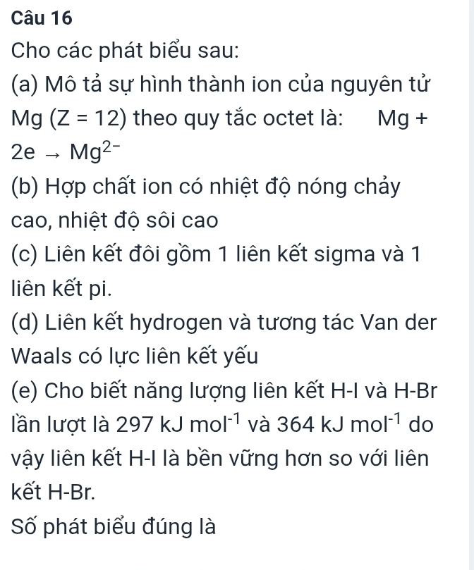 Cho các phát biểu sau: 
(a) Mô tả sự hình thành ion của nguyên tử
Mg(Z=12) theo quy tắc octet là: Mg +
2eto Mg^(2-)
(b) Hợp chất ion có nhiệt độ nóng chảy 
cao, nhiệt độ sôi cao 
(c) Liên kết đôi gồm 1 liên kết sigma và 1
liên kết pi. 
(d) Liên kết hydrogen và tương tác Van der 
Waals có lực liên kết yếu 
(e) Cho biết năng lượng liên kết H-I và H-Br
lần lượt là 297kJmol^(-1) và 364kJmol^(-1) do 
vậy liên kết H-I là bền vững hơn so với liên 
kết H-Br. 
Số phát biểu đúng là