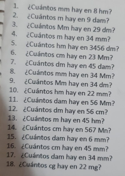 ¿Cuántos mm hay en 8 hm? 
2. ¿Cuántos m hay en 9 dam? 
3. ¿Cuántos Mm hay en 29 dm? 
4. ¿Cuántos m hay en 34 mm? 
5. ¿Cuántos hm hay en 3456 dm? 
6. ¿Cuántos cm hay en 23 Mm? 
7. ¿Cuántos dm hay en 45 dam? 
8. ¿Cuántos mm hay en 34 Mm? 
9. ¿Cuántos Mm hay en 34 dm? 
10. ¿Cuántos hm hay en 22 mm? 
11. ¿Cuántos dam hay en 56 Mm? 
12. ¿Cuántos dm hay en 56 cm? 
13. ¿Cuántos m hay en 45 hm? 
14. ¿Cuántos cm hay en 567 Mn? 
15. ¿Cuántos dam hay en 6 mm? 
16. ¿Cuántos cm hay en 45 mm? 
17. ¿Cuántos dam hay en 34 mm? 
18. ¿Cuántos cg hay en 22 mg?