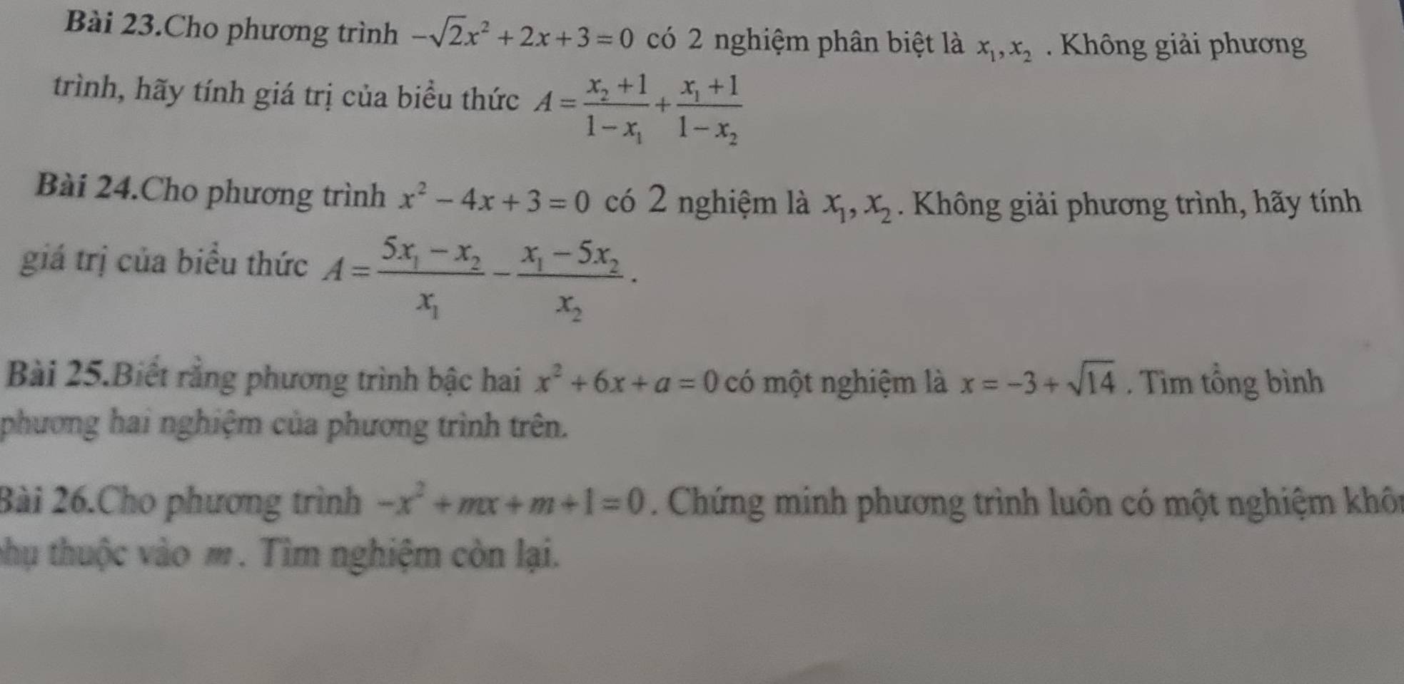 Bài 23.Cho phương trình -sqrt(2)x^2+2x+3=0 có 2 nghiệm phân biệt là x_1, x_2. Không giải phương 
trình, hãy tính giá trị của biểu thức A=frac x_2+11-x_1+frac x_1+11-x_2
Bài 24.Cho phương trình x^2-4x+3=0 có 2 nghiệm là x_1, x_2. Không giải phương trình, hãy tính 
giá trị của biểu thức A=frac 5x_1-x_2x_1-frac x_1-5x_2x_2. 
Bài 25.Biết rằng phương trình bậc hai x^2+6x+a=0 có một nghiệm là x=-3+sqrt(14). Tìm tổng bình 
phương hai nghiệm của phương trình trên. 
Bài 26.Cho phương trình -x^2+mx+m+1=0. Chứng minh phương trình luôn có một nghiệm khôn 
phụ thuộc vào m. Tìm nghiệm còn lại.