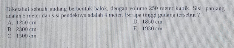 Diketahui sebuah gudang berbentuk balok, dengan volume 250 meter kubik. Sisi panjang
adalah 5 meter dan sisi pendeknya adalah 4 meter. Berapa tinggi gudang tersebut ?
A. 1250 cm D. 1850 cm
B. 2300 cm E. 1930 cm
C. 1500 cm