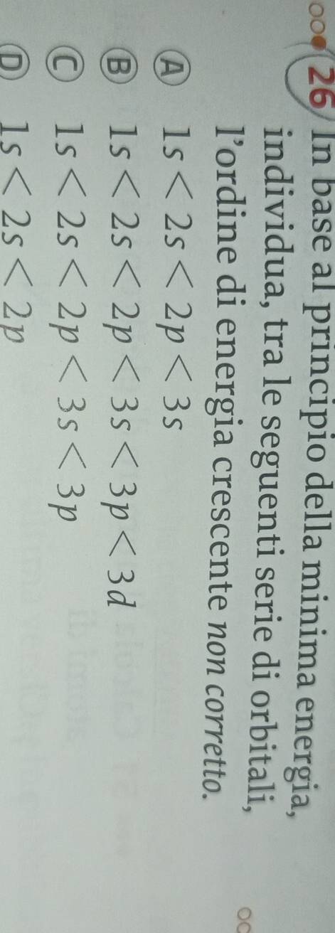 In base al principio della minima energia,
individua, tra le seguenti serie di orbitali,
DC
l’ordine di energia crescente non corretto.
A 1s<2s<2p<3s</tex>
B 1s<2s<2p<3s<3p<3d</tex>
C 1s<2s<2p<3s<3p
D 1s<2s<2p