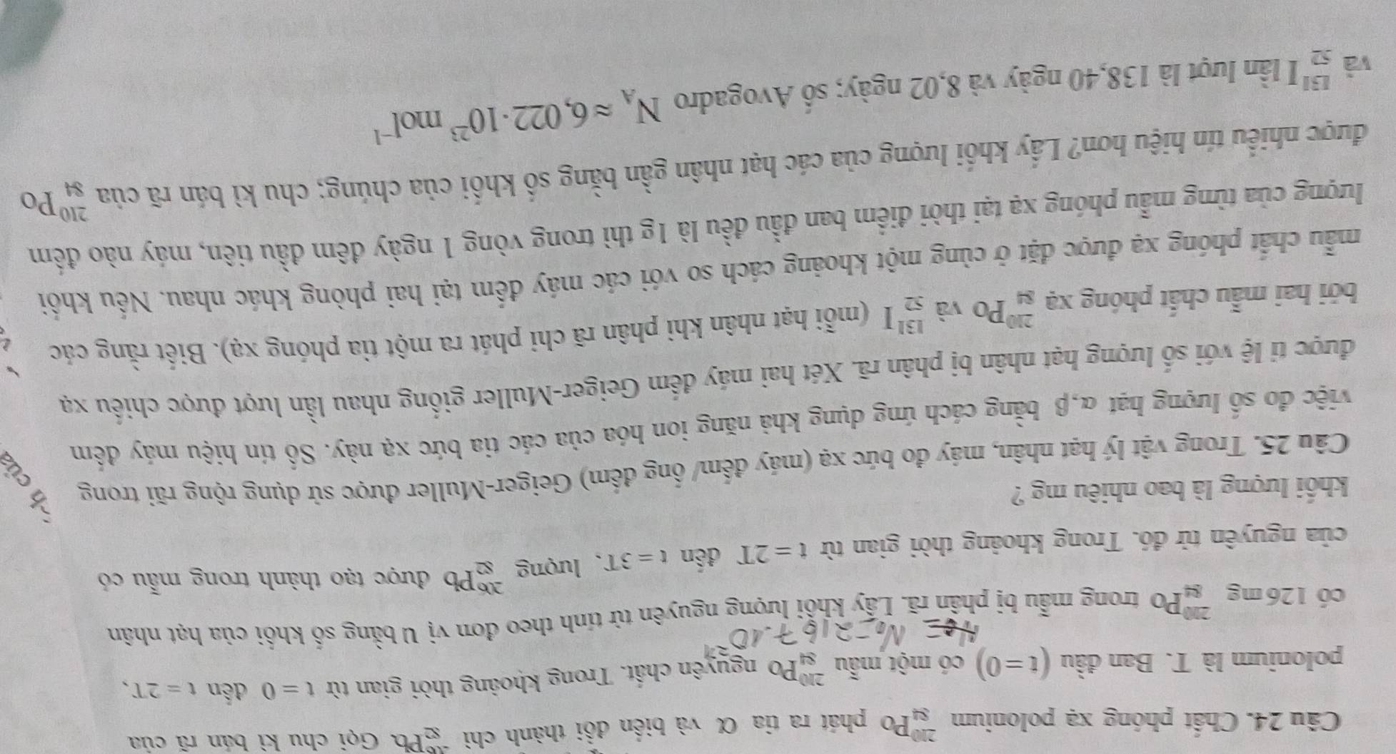 Chất phóng xạ polonium _(84)^(210)Po phát ra tia α và biến đồi thành chì beginarrayr 46 82endarray Pb a Gọi chu kì bán rã của
polonium là T. Ban đầu (t=0) có một mẫu _(84)^(210)Po nguyên chất. Trong khoảng thời gian từ t=0 đến t=2T,
có 126 mg _(84)^(230)Po trong mẫu bị phân rã. Lấy khổi lượng nguyên tử tính theo đơn vị U bằng số khối của hạt nhân
của nguyên tử đó. Trong khoảng thời gian từ t=2T đến t=3T. lượng _(82)^(206)Pb được tạo thành trong mẫu có
khối lượng là bao nhiêu mg ?
Câu 25. Trong vật lý hạt nhân, máy đo bức xạ (máy đếm/ ống đếm) Geiger-Muller được sử dụng rộng rãi trong
việc đo số lượng hạt α,β bằng cách ứng dụng khả năng ion hóa của các tia bức xạ này. Số tín hiệu máy đếm
được tỉ lệ với số lượng hạt nhân bị phân rã. Xét hai máy đếm Geiger-Muller giống nhau lần lượt được chiếu xạ
bởi hai mẫu chất phóng xạ _(84)^(210)Po và _(52)^(131)I (mỗi hạt nhân khi phân rã chi phát ra một tia phóng xạ). Biết rằng các
mẫu chất phóng xạ được đặt ở cùng một khoảng cách so với các máy đếm tại hai phòng khác nhau. Nếu khối
lượng của từng mẫu phóng xạ tại thời điểm ban đầu đều là 1g thì trong vòng 1 ngày đêm đầu tiên, máy nào đếm
được nhiều tín hiệu hơn? Lấy khối lượng của các hạt nhân gần bằng số khối của chúng; chu kì bán rã của _(84)^(210)Po
và beginarrayr 131 52endarray I lần lượt là 138,40 ngày và 8,02 ngày; số Avogadro N_Aapprox 6,022· 10^(23)mol^(-1)