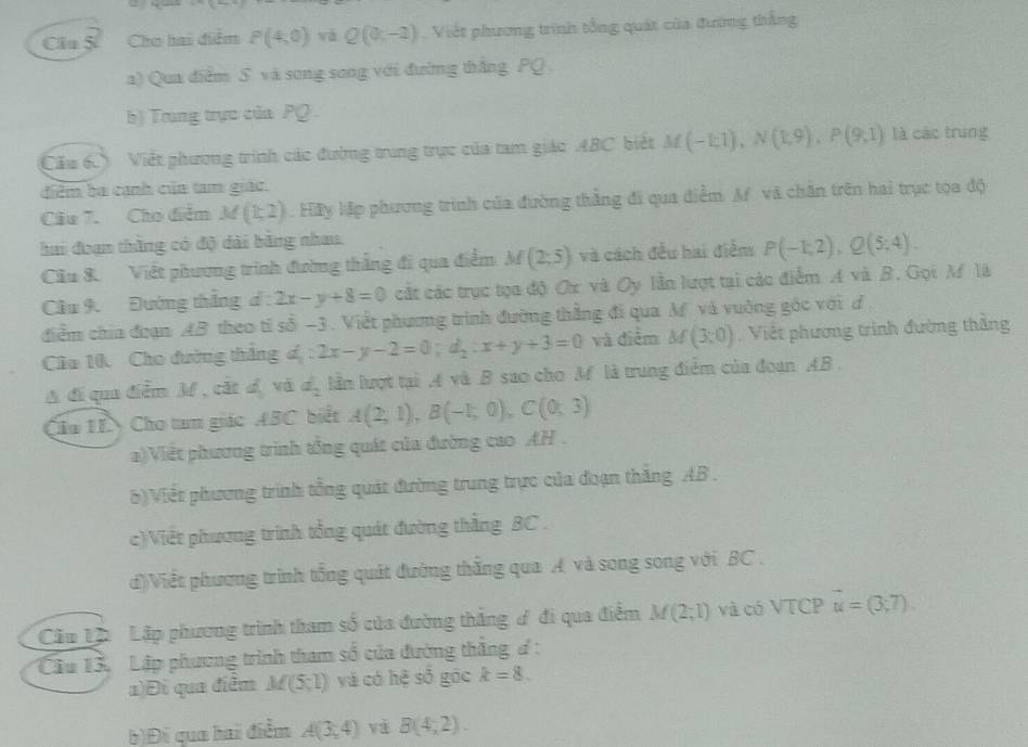 Clu S Cho hai điểm P(4,0) vǎ Q(0,-2) Việt phương trình tổng quát của đường thắng
a) Qua điểm S và song song với đường thắng PQ .
b) Trung trực của PQ 
Cầu 6. Việt phương trình các đường trung trực của tam giác ABC biết M(-1;1),N(1;9),P(9;1) là các trung
điểm ba cạnh của tam giác.
Câu 7. Cho điểm M(k2). Hãy lập phương trình của đường thắng đi qua điểm. A và chăn trên hai trục tọa độ
hai đoạn thắng có độ dài bằng nhau.
Cầu 8. Viết phương trình đường thắng đi qua điểm M(2;5) và cách đều hai điểm P(-1,2),Q(5;4).
Cầu 9.  Đường thắng d : 2x-y+8=0 cất các trục tọa độ Ox và Oy lần lượt tại các điểm A và B. Gọi M là
diểm chía đoạn AB theo tỉ số -3 . Viết phương trình đường thắng đi qua M và vuờng góc với đ.
Cầa 10. Cho đường thắng d_1:2x-y-2=0;d_2:x+y+3=0 và điểm M(3;0) Việt phương trình đường thắng
A di qua điễm M , cát d_1 và d_2 lần lượt tại ,4 và B sao cho M là trung điểm của đoạn AB.
Cầu IIN Cho tam giác ABC biết A(2;1),B(-1;0),C(0;3)
a)Việt phương trình tổng quát của đường cao AH .
6)Viết phương trình tổng quát đường trung trực của đoạn thắng AB .
c)Việt phương trình tổng quát đường thằng BC .
d)Viết phương trình tổng quát đường thắng qua A và song song với BC .
Cầu Lp Lập phương trình tham số của đường thắng ơ đi qua điểm M(2;1) và có VTCP vector u=(3,7).
Cầu 13. Lập phương trình tham số của đường thắng đ :
a)Đi qua điễm M(5,1) và có hệ số góc k=8.
b)Đi qua hai điểm A(3,4) và B(4,2).