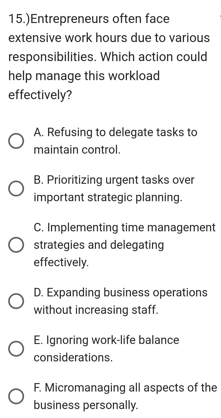 15.)Entrepreneurs often face
extensive work hours due to various
responsibilities. Which action could
help manage this workload
effectively?
A. Refusing to delegate tasks to
maintain control.
B. Prioritizing urgent tasks over
important strategic planning.
C. Implementing time management
strategies and delegating
effectively.
D. Expanding business operations
without increasing staff.
E. Ignoring work-life balance
considerations.
F. Micromanaging all aspects of the
business personally.