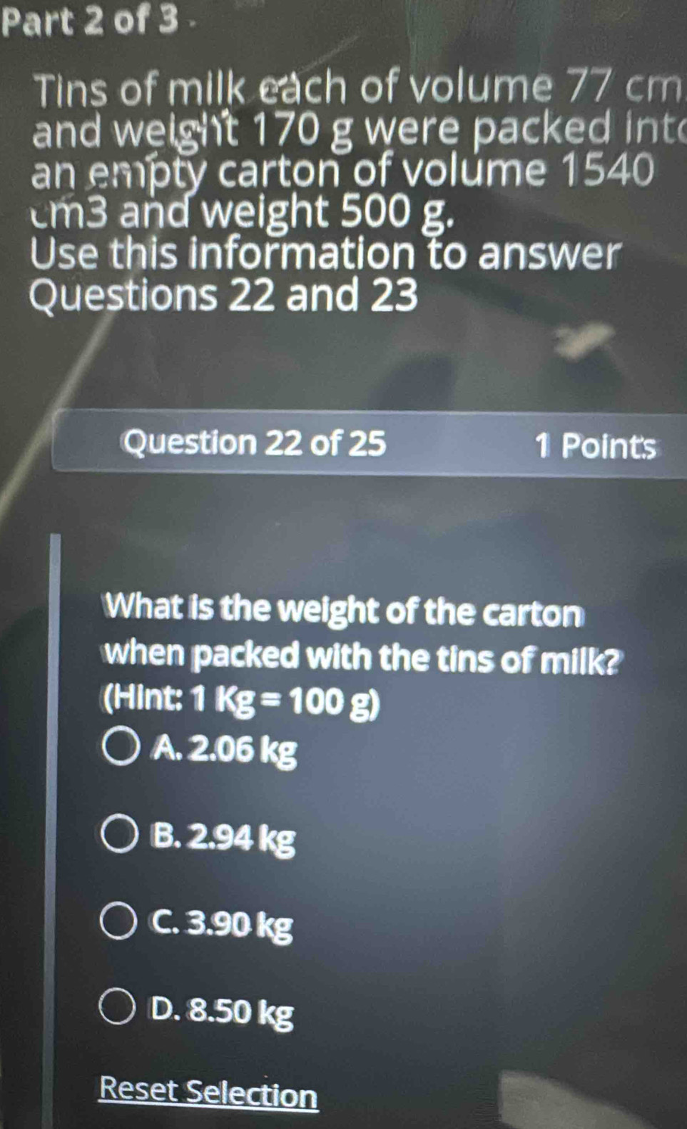 Tins of milk each of volume 77 cm
and weight 170 g were packed int
an empty carton of volume 1540
cm3 and weight 500 g.
Use this information to answer
Questions 22 and 23
Question 22 of 25 1 Points
What is the weight of the carton
when packed with the tins of milk?
(Hint: 1Kg=100g)
A. 2.06 kg
B. 2.94 kg
C. 3.90 kg
D. 8.50 kg
Reset Selection