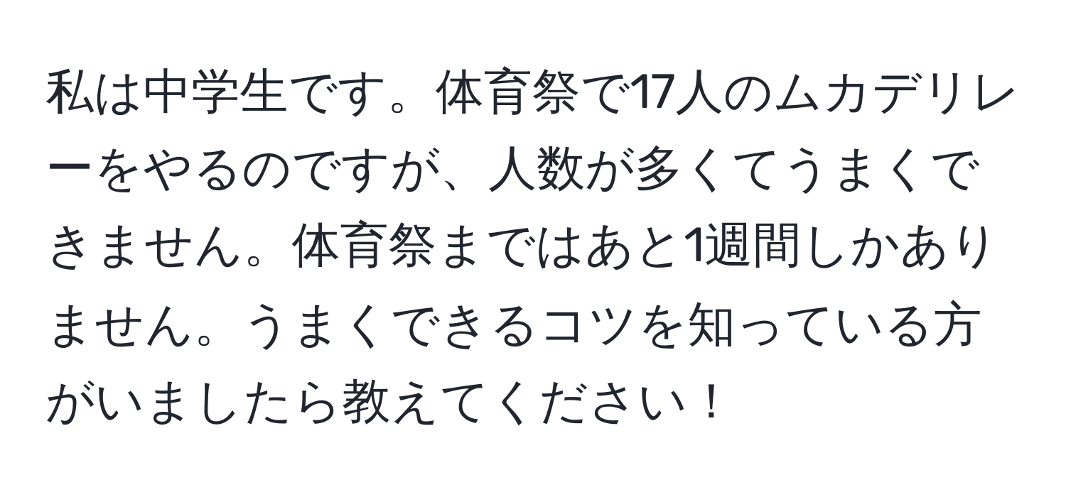 私は中学生です。体育祭で17人のムカデリレーをやるのですが、人数が多くてうまくできません。体育祭まではあと1週間しかありません。うまくできるコツを知っている方がいましたら教えてください！