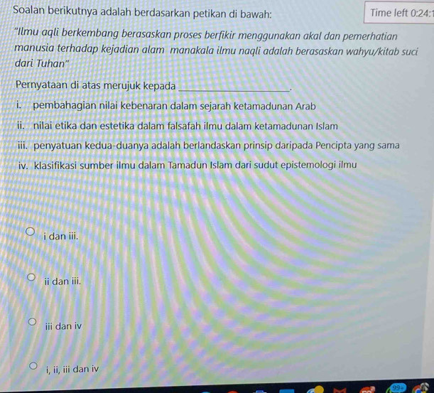 Soalan berikutnya adalah berdasarkan petikan di bawah: Time left 0:24
“Ilmu aqli berkembang berasaskan proses berfikir menggunakan akal dan pemerhatian
manusia terhadap kejadian alam manakala ilmu naqli adalah berasaskan wahyu/kitab suci
dari Tuhan"
Pernyataan di atas merujuk kepada_
.
i. pembahagian nilai kebenaran dalam sejarah ketamadunan Arab
ii. nilai etika dan estetika dalam falsafah ilmu dalam ketamadunan Islam
iii. penyatuan kedua-duanya adalah berlandaskan prinsip daripada Pencipta yang sama
iv. klasifikasi sumber ilmu dalam Tamadun Islam dari sudut epistemologi ilmu
i dan iii.
ii dan iii.
iii dan iv
i, ii, iii dan iv