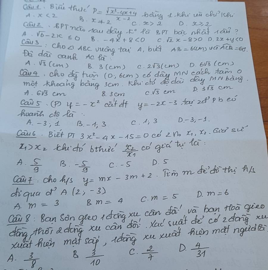 cout. Bioi thud P= (sqrt(x^2-4x+4))/x-2  bong tkhi wā chilcen
A. x<2</tex> B. x=1-2 C. x>2 D. x≥ 2
Cā12. BPTnāo sau dag -k° fē BpT bāc what 1ān?
A. sqrt(6)-2x≤ 0 B. -4x+8<0</tex> C. sqrt(2)x-8>0 D. 2x+y<0</tex>
caus : cho ∠ 1ABC vuing tao' A, but AB=6(cm) widehat ACB=60°
Do dāi cant xc fá 6sqrt(3) (cm)
A、 sqrt(3) (cm ) B. 3(c (m ) C. 2sqrt(3)(cm) D.
Cau4, cho dg tun (0,6cm ) có day mN cach fam o
mot Khoāng bàng 3am. Khi dhó dò dài dōg mN bàng.
A. 6sqrt(3)cm 8. 3 cm e. sqrt(3)cm D. 3sqrt(3)cm
Cais. (P) y=-x^2 cat of y=-2x-3 fai z p b eǒ
harh cto la..
A. -3; 1 B. -1 3 C. A; 3 D. - 3; -1.
Cau6. Biet pT 3x^2-4x-15=0 co 2n_0 x_1,x_2 Qid sue?
x_1>x_2 thdo' bthud frac x_2x_1 co giá tu fú:
A.  5/9  C. - S D. S
B. - 5/9 
Coat chohs y=mx-3m+2 Tim m fe'do thi his
ofiqua d^(-7) A(2,-3) m=6
A. m=3 B m=4 C. m=5 D.
Cai 8: Ban Son geeo (dong xu cān foi vā bān toā gieo
dōng thǒi adong xu cān dài. Xad suàt dē¢ó z dong xu
xuat hoy mat scp, ldong xu xuāt ncn mof ngeidBa
D.
B
A.  3/8   3/10 
C.  2/7   4/31 