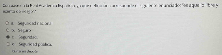 Con base en la Real Academia Española, ¿a qué definición corresponde el siguiente enunciado: “es aquello libre y
exento de riesgo"?
a. Seguridad nacional.
b. Seguro
c. Seguridad.
d. Seguridad pública.
Quitar mi elección