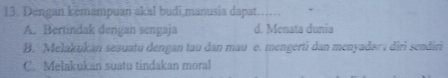 Dengan kemampuan akal budi,manusia dapat…
A. Bertindak dengan sengaja d. Menata dunia
B. Melakukan sesuatu dengan tau dan mau e. mengerti dan menyadar diri sendiri
C. Melakukan suatu tindakan moral