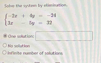 Solve the system by elimination.
beginarrayl -2x+4y=-24 3x-5y=32endarray.
One solution: □
No solution
Infinite number of solutions