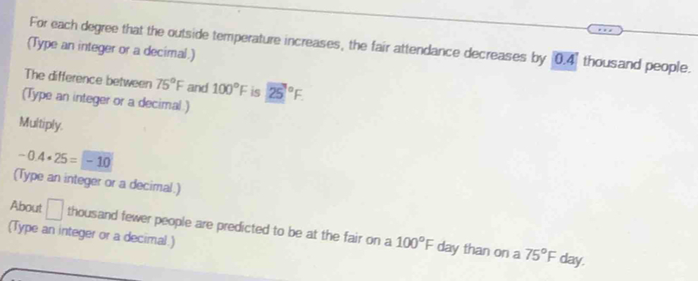 For each degree that the outside temperature increases, the fair attendance decreases by 0.4) thousand people. 
(Type an integer or a decimal.) 
The difference between 75°F and 100°F is 25°F. 
(Type an integer or a decimal ) 
Multiply.
-0.4· 25=-10
(Type an integer or a decimal.) 
About □ thousand fewer people are predicted to be at the fair on a 100°F day than on a 75°F
(Type an integer or a decimal.)
day.