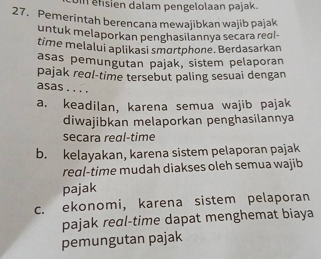 étisien dalam pengelolaan pajak.
27. Pemerintah berencana mewajibkan wajib pajak
untuk melaporkan penghasilannya secara reɑl-
time melalui aplikasi smartphone. Berdasarkan
asas pemungutan pajak, sistem pelaporan
pajak reɑl-time tersebut paling sesuai dengan
asas . . . .
a. keadilan, karena semua wajib pajak
diwajibkan melaporkan penghasilannya
secara real-time
b. kelayakan, karena sistem pelaporan pajak
reɑl-time mudah diakses oleh semua wajib
pajak
c. ekonomi, karena sistem pelaporan
pajak real-time dapat menghemat biaya
pemungutan pajak