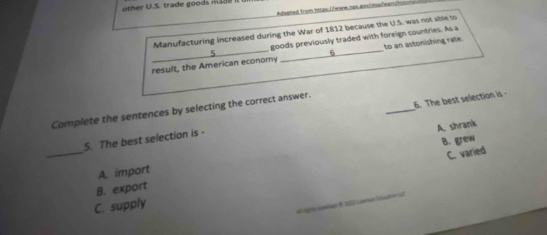 other U.S. trade goods made Il
Adapted from https://www.nps.auw/stsp/eam/hs
Manufacturing increased during the War of 1812 because the U.S. was not able to
5 goods previously traded with foreign countries. As a
_result, the American economy 6 to an astonishing rate.
Complete the sentences by selecting the correct answer.
5. The best selection is - _6. The best selection is
A. shrank
C. varied
_A. import B. grew
B. export

C. supply
A ngra norón O 2002 Louman