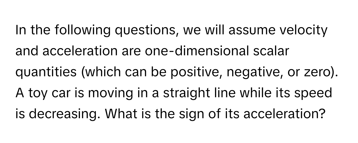 In the following questions, we will assume velocity and acceleration are one-dimensional scalar quantities (which can be positive, negative, or zero). A toy car is moving in a straight line while its speed is decreasing. What is the sign of its acceleration?