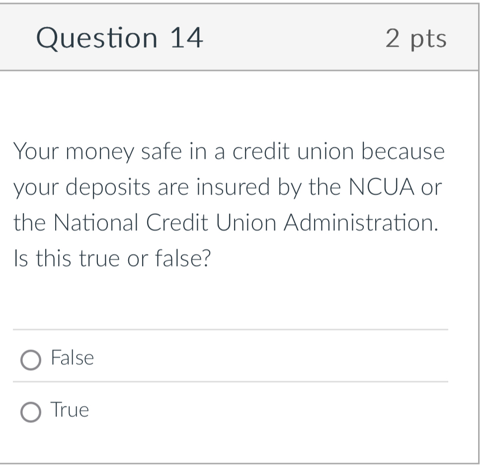 Your money safe in a credit union because
your deposits are insured by the NCUA or
the National Credit Union Administration.
Is this true or false?
False
True