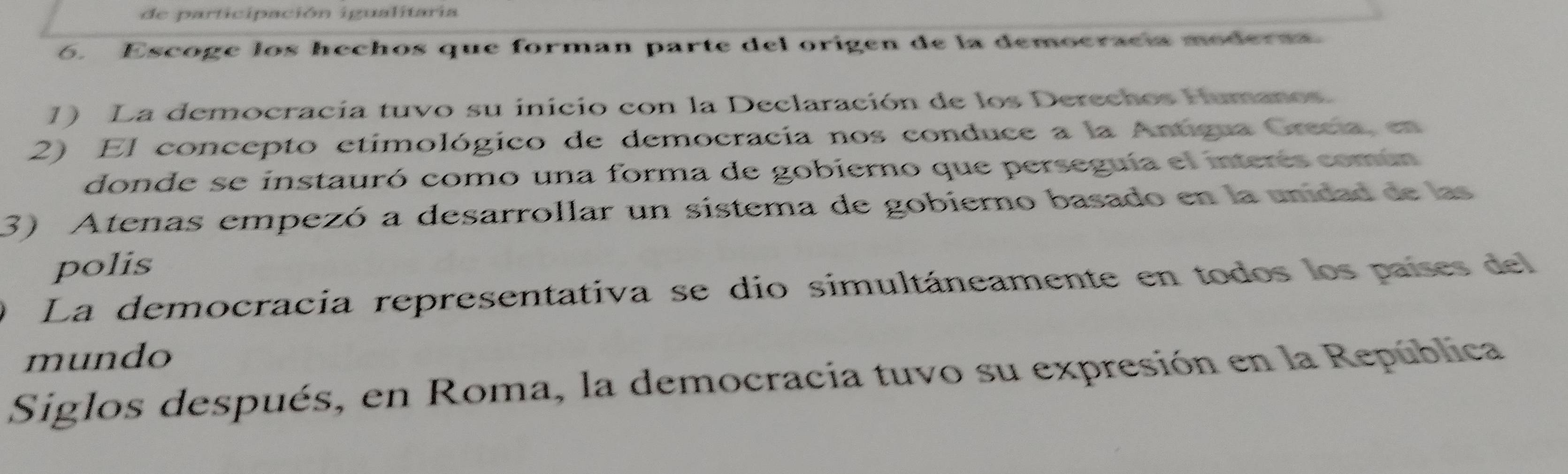 de participación igualitaria
6. Escoge los hechos que forman parte del origen de la democracía moderaa
1) La democracia tuvo su inicio con la Declaración de los Derechos Humanos.
2) El concepto etimológico de democracia nos conduce a la Antigua Grecia, en
donde se instauró como una forma de gobierno que perseguía el interés común
3) Atenas empezó a desarrollar un sistema de gobierno basado en la unidad de las
polis
O La democracia representativa se dio simultáneamente en todos los países del
mundo
Siglos después, en Roma, la democracia tuvo su expresión en la República