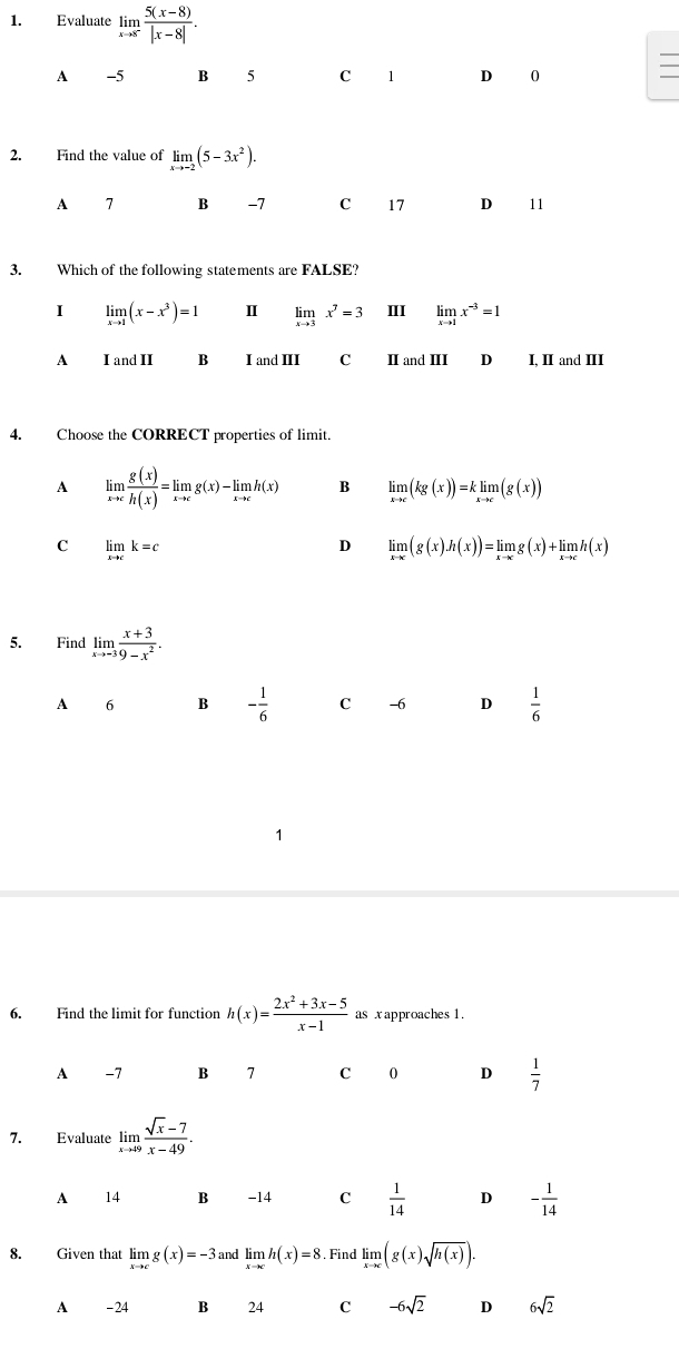 Evaluate limlimits _xto 8^- (5(x-8))/|x-8| .
A -5 B 5 C 1 D 0
2. Find the value of limlimits _xto -2(5-3x^2).
A 7 B -7 C 17 D 11
3. Which of the following statements are FALSE?
I limlimits _xto 1(x-x^3)=1 Ⅱ limlimits _xto 3x^7=3 II limlimits _xto 1x^(-3)=1
A I and II B I and III C II and III D I, II and III
4. Choose the CORRECT properties of limit.
A limlimits _xto c g(x)/h(x) =limlimits _xto cg(x)-limlimits _xto ch(x) B limlimits _xto c(kg(x))=klimlimits _xto c(g(x))
C limlimits _xto ck=c
D limlimits _xto c(g(x).h(x))=limlimits _xto cg(x)+limlimits _xto ch(x)
5. Find limlimits _xto -3 (x+3)/9-x^2 .
A 6 B - 1/6  C -6 D  1/6 
1
6. Find the limit for function h(x)= (2x^2+3x-5)/x-1  as x approaches 1.
A -7 B 7 c 0 D  1/7 
7. Evaluate limlimits _xto 49 (sqrt(x)-7)/x-49 .
A 14 B -14 C  1/14  D - 1/14 
8. Given that limlimits _xto cg(x)=-3 and limlimits _xto ch(x)=8. Find limlimits _xto ∈fty (g(x)sqrt(h(x))).
A - 24 B 24 C -6sqrt(2) D 6sqrt(2)