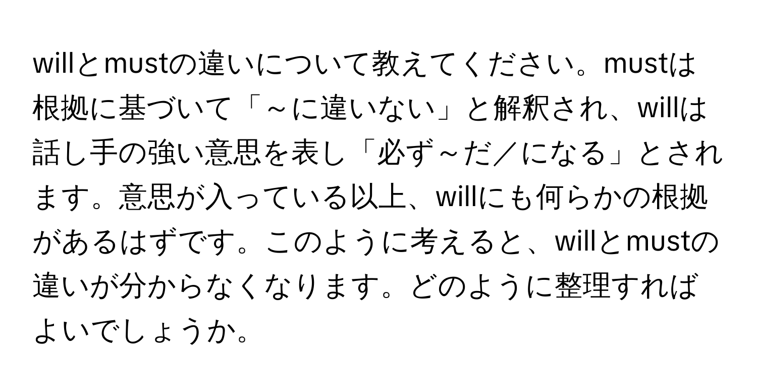 willとmustの違いについて教えてください。mustは根拠に基づいて「～に違いない」と解釈され、willは話し手の強い意思を表し「必ず～だ／になる」とされます。意思が入っている以上、willにも何らかの根拠があるはずです。このように考えると、willとmustの違いが分からなくなります。どのように整理すればよいでしょうか。