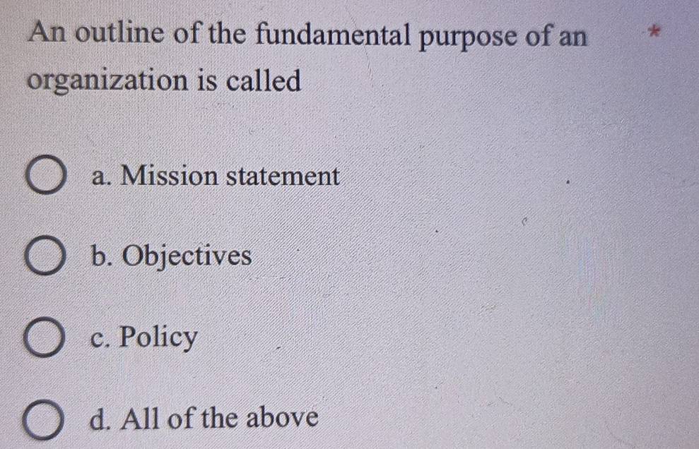 An outline of the fundamental purpose of an *
organization is called
a. Mission statement
b. Objectives
c. Policy
d. All of the above