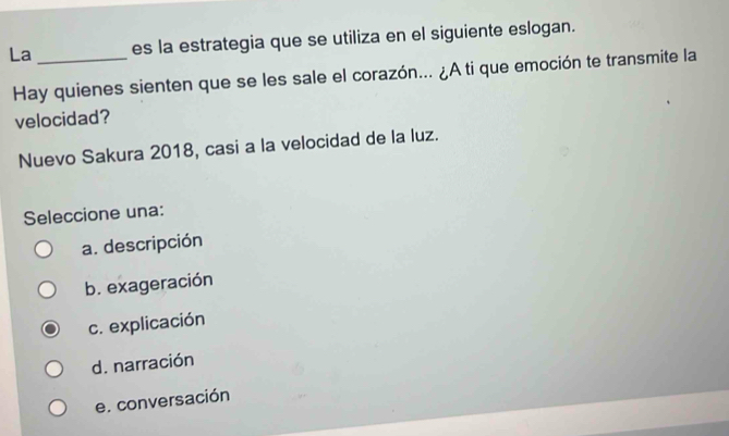 La _es la estrategia que se utiliza en el siguiente eslogan.
Hay quienes sienten que se les sale el corazón... ¿A ti que emoción te transmite la
velocidad?
Nuevo Sakura 2018, casi a la velocidad de la luz.
Seleccione una:
a. descripción
b. exageración
c. explicación
d. narración
e. conversación