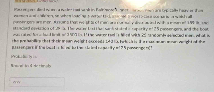 shown Goad luck 
Passengers died when a water taxi sank in Baltimore's Inner Haroor Men are typically heavier than 
women and children, so when loading a water taxi, assome a worst-case scenario in which all 
passengers are men. Assume that weights of men are normally distributed with a mean of 189 Ib. and 
standard deviation of 39 Ib. The water taxi that sank stated a capacity of 25 passengers, and the boat 
was rated for a load limit of 3500 lb. If the water taxi is filled with 25 randomly selected men, what is 
the probability that their mean weight exceeds 140 lb. (which is the maximum mean weight of the 
passengers if the boat is filled to the stated capacity of 25 passengers)? 
Probability is: 
Round to 4 decimals
9999