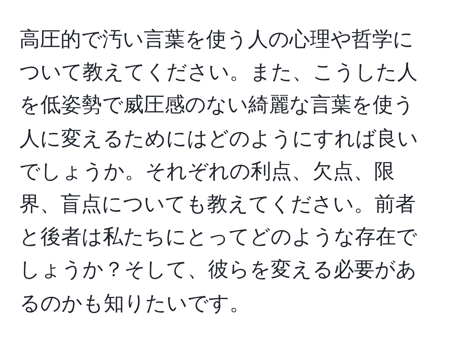 高圧的で汚い言葉を使う人の心理や哲学について教えてください。また、こうした人を低姿勢で威圧感のない綺麗な言葉を使う人に変えるためにはどのようにすれば良いでしょうか。それぞれの利点、欠点、限界、盲点についても教えてください。前者と後者は私たちにとってどのような存在でしょうか？そして、彼らを変える必要があるのかも知りたいです。