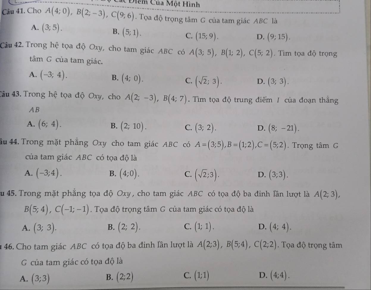 Điểm Của Một Hình
Câu 41. Cho A(4;0),B(2;-3),C(9;6). Tọa độ trọng tâm G của tam giác ABC là
A. (3;5). B. (5;1). C. (15;9).
D. (9;15).
Câu 42. Trong hệ tọa độ Oxy, cho tam giác ABC có A(3;5),B(1;2),C(5;2).  Tìm tọa độ trọng
tâm G của tam giác.
A. (-3;4).
B. (4;0).
C. (sqrt(2);3). (3;3).
D.
Câu 43. Trong hệ tọa độ Oxy, cho A(2;-3),B(4;7). Tìm tọa độ trung điểm 1 của đoạn thắng
AB
A. (6;4). B. (2;10). C. (3;2). D. (8;-21).
Ấu 44. Trong mặt phẳng Oxy cho tam giác ABC có A=(3;5),B=(1;2),C=(5;2) Trọng tâm G
của tam giác ABC có tọa độ là
B.
A. (-3;4). (4;0). C. (sqrt(2);3). (3;3).
D.
u 45. Trong mặt phẳng tọa độ Oxy , cho tam giác ABC có tọa độ ba đinh lần lượt là A(2;3),
B(5;4),C(-1;-1). Tọa độ trọng tâm G của tam giác có tọa độ là
A. (3;3). B. (2;2). C. (1;1). D. (4;4).
n 46. Cho tam giác ABC có tọa độ ba đinh lần lượt là A(2;3),B(5;4),C(2;2). Tọa độ trọng tâm
G của tam giác có tọa độ là
A. (3;3) B. (2;2) C. (1;1) D. (4;4).