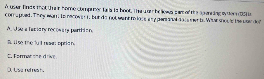 A user finds that their home computer fails to boot. The user believes part of the operating system (OS) is
corrupted. They want to recover it but do not want to lose any personal documents. What should the user do?
A. Use a factory recovery partition.
B. Use the full reset option.
C. Format the drive.
D. Use refresh.