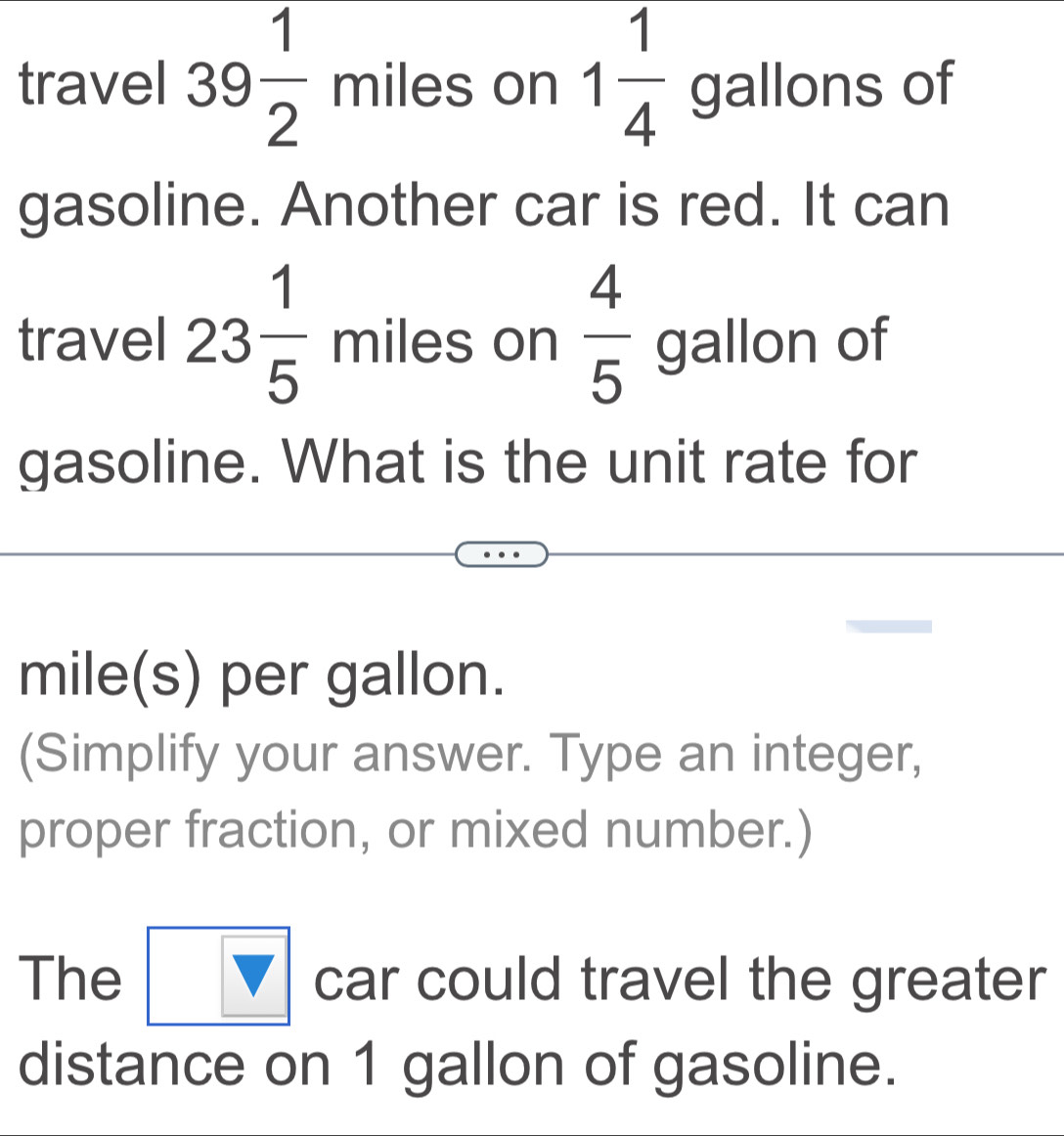 travel 39 1/2  miles on 1 1/4  gallons of 
gasoline. Another car is red. It can 
travel 23 1/5  miles on  4/5  gallon of 
gasoline. What is the unit rate for
mile(s) per gallon. 
(Simplify your answer. Type an integer, 
proper fraction, or mixed number.) 
The overline _ V car could travel the greater 
distance on 1 gallon of gasoline.