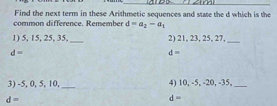 Find the next term in these Arithmetic sequences and state the d which is the 
common difference. Remember d=a_2-a_1
1) 5, 15, 25, 35,_ 2) 21, 23, 25, 27,_
d=
d=
3) -5, 0, 5, 10,_ 4) 10, -5, -20, -35,_
d=
d=