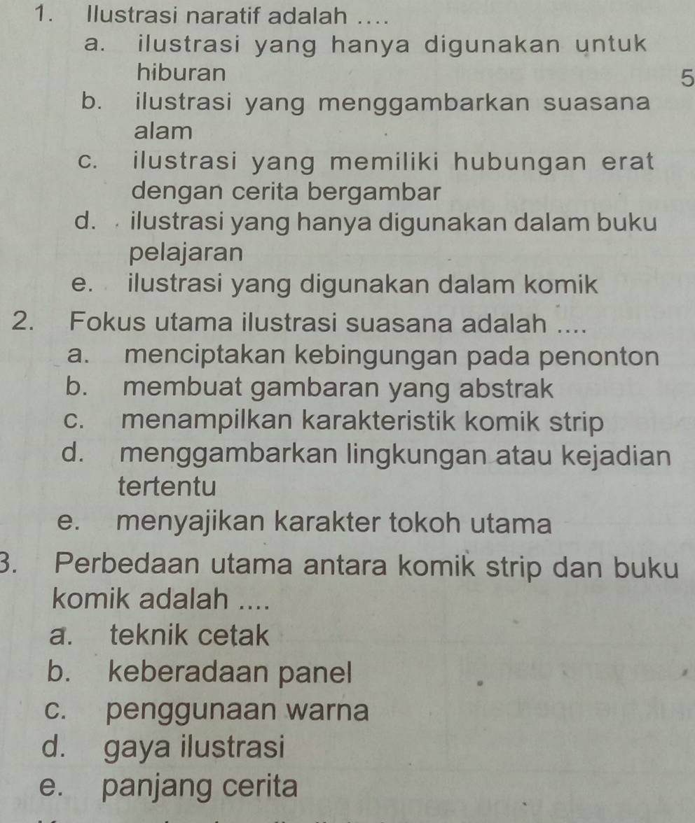 Ilustrasi naratif adalah ….
a. ilustrasi yang hanya digunakan untuk
hiburan 5
b. ilustrasi yang menggambarkan suasana
alam
c. ilustrasi yang memiliki hubungan erat
dengan cerita bergambar
d. ilustrasi yang hanya digunakan dalam buku
pelajaran
e. ilustrasi yang digunakan dalam komik
2. Fokus utama ilustrasi suasana adalah ....
a. menciptakan kebingungan pada penonton
b. membuat gambaran yang abstrak
c. menampilkan karakteristik komik strip
d. menggambarkan lingkungan atau kejadian
tertentu
e. menyajikan karakter tokoh utama
3. Perbedaan utama antara komik strip dan buku
komik adalah ....
a. teknik cetak
b. keberadaan panel
c. penggunaan warna
d. gaya ilustrasi
e. panjang cerita