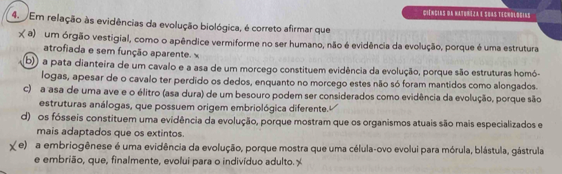 Ciências da natureza e suas tecnológias
4. Em relação às evidências da evolução biológica, é correto afirmar que
( a) um órgão vestigial, como o apêndice vermiforme no ser humano, não é evidência da evolução, porque é uma estrutura
atrofiada e sem função aparente. x
b)) a pata dianteira de um cavalo e a asa de um morcego constituem evidência da evolução, porque são estruturas homó-
logas, apesar de o cavalo ter perdido os dedos, enquanto no morcego estes não só foram mantidos como alongados
c) a asa de uma ave e o élitro (asa dura) de um besouro podem ser considerados como evidência da evolução, porque são
estruturas análogas, que possuem origem embriológica diferente.
d) os fósseis constituem uma evidência da evolução, porque mostram que os organismos atuais são mais especializados e
mais adaptados que os extintos.
(e) a embriogênese é uma evidência da evolução, porque mostra que uma célula-ovo evolui para mórula, blástula, gástrula
e embrião, que, finalmente, evolui para o indivíduo adulto.