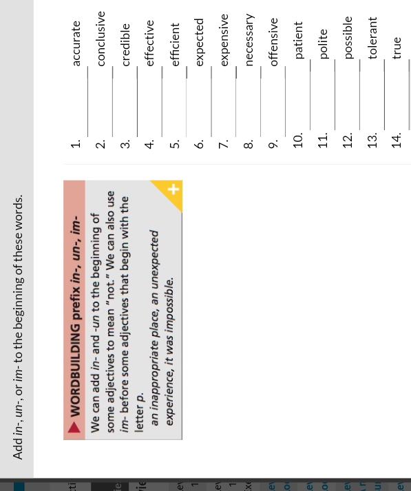 Add in-, un-, or im- to the beginning of these words. 
_ 
ti WORDBUILDING prefix in-, un-, im- 1. accurate 
We can add in- and -un to the beginning of 2. 
conclusive 
some adjectives to mean “not.” We can also use_ 
_ 
ie im- before some adjectives that begin with the 3. credible 
ie letter p. 
_ 
4. 
an inappropriate place, an unexpected effective 
_ 
experience, it was impossible. effcient 
e 
5. 
1 
_ 
6. expected 
e 
7. expensive 
1 
_ 
8. 
_ 
X∈ necessary 
e 
9. offensive 
0 
_ 
_ 
10. patient 
e 
_ 
,0( 11. polite 
_ 
e 12. possible 
n 
_ 
ul 
13. tolerant 
_ 
e 
14. true