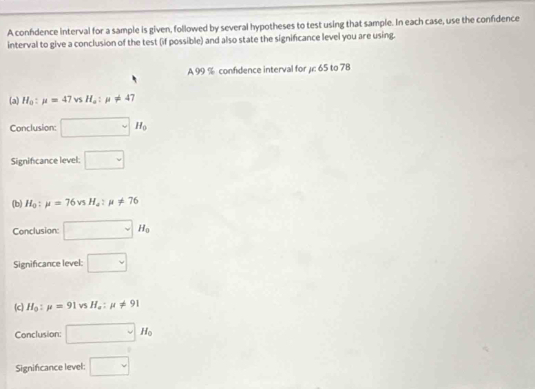 A confdence interval for a sample is given, followed by several hypotheses to test using that sample. In each case, use the confidence
interval to give a conclusion of the test (if possible) and also state the signifcance level you are using.
A 99 % confdence interval for µ: 65 to 78
(a) H_0:mu =47vsH_o:mu != 47
Conclusion: □ H_0
Significance level: □ 
(b) H_0:mu =76vsH_a:mu != 76
Conclusion: □ H_0
Significance level: □
(c) H_0:mu =91vsH_a:mu != 91
Conclusion: □ H_0
Signifcance level: □