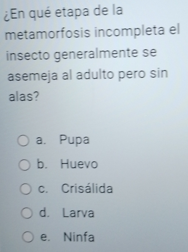 ¿En qué etapa de la
metamorfosis incompleta el
insecto generalmente se
asemeja al adulto pero sin
alas?
a. Pupa
b. Huevo
c. Crisálida
d. Larva
e. Ninfa