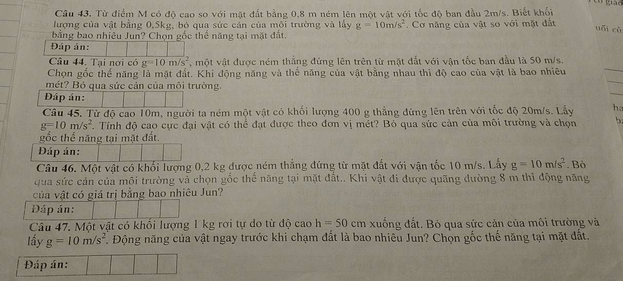 Từ điểm M có độ cao so với mặt đất bằng 0,8 m ném lên một vật với tốc độ ban đầu 2m/s. Biết khối
lượng của vật bằng 0,5kg, bỏ qua sức cản của môi trường và lấy g=10m/s^2. Cơ năng của vật so với mặt đất
uối cù
bằng bao nhiêu Jun? Chọn gốc thế năng tại mặt đất.
Đáp án:
Câu 44. Tại nơi có g=10m/s^2 , một vật được ném thắng đứng lên trên từ mặt đất với vận tốc ban đầu là 50 m/s.
Chọn gốc thế năng là mặt đất. Khi động năng và thế năng của vật bằng nhau thì độ cao của vật là bao nhiêu
mét? Bỏ qua sức cản của môi trường.
Đáp án:
Câu 45. Từ độ cao 10m, người ta ném một vật có khối lượng 400 g thẳng đứng lên trên với tốc độ 20m/s. Lấy ha
g=10m/s^2.  Tính độ cao cực đại vật có thể đạt được theo đơn vị mét? Bỏ qua sức cản của môi trường và chọn b
gốc thế năng tại mặt đất.
Đáp án:
Câu 46. Một vật có khối lượng 0,2 kg được ném thắng đứng từ mặt đất với vận tốc 10 m/s. Lấy g=10m/s^2. Bỏ
qua sức cản của môi trường và chọn gốc thể năng tại mặt đất.. Khi vật đi được quãng đường 8 m thì động năng
của vật có giá trị bằng bao nhiêu Jun?
Đáp án:
Câu 47. Một vật có khổi lượng 1 kg rơi tự do từ độ cao h=50cm xuống đất. Bỏ qua sức cản của môi trường và
lấy g=10m/s^2. Động năng của vật ngay trước khi chạm đất là bao nhiêu Jun? Chọn gốc thế năng tại mặt đất.
Đáp án: