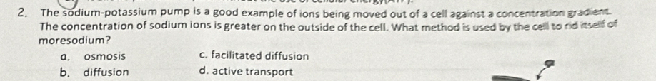 The sodium-potassium pump is a good example of ions being moved out of a cell against a concentration gradient.
The concentration of sodium ions is greater on the outside of the cell. What method is used by the cell to rd itself of
moresodium?
a. osmosis c. facilitated diffusion
b. diffusion d. active transport