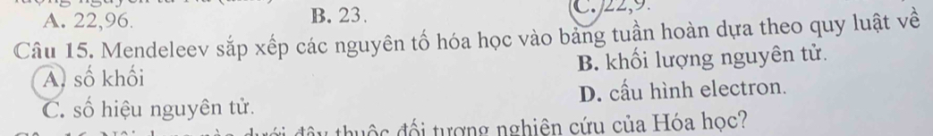 A. 22, 96. B. 23. C. 22, 9.
Câu 15. Mendeleev sắp xếp các nguyên tố hóa học vào bảng tuần hoàn dựa theo quy luật về
A. số khối B. khối lượng nguyên tử.
C. số hiệu nguyên tử. D. cấu hình electron.
uộ c đối tượng nghiên cứu của Hóa học?