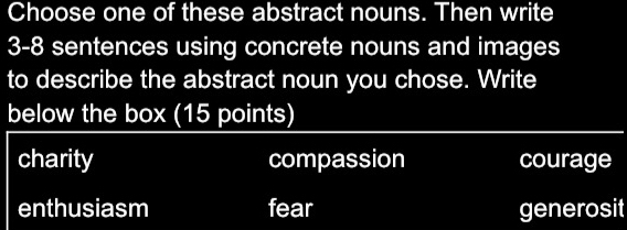 Choose one of these abstract nouns. Then write
3-8 sentences using concrete nouns and images
to describe the abstract noun you chose. Write
below the box (15 points)
charity compassion courage
enthusiasm fear generosit