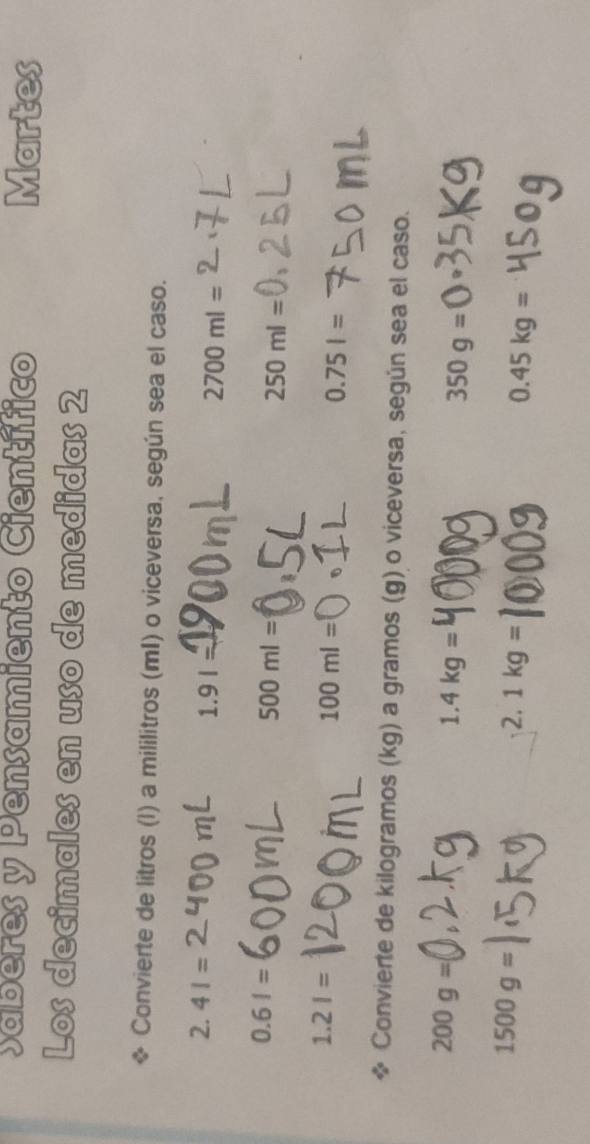 Saberes y Pensamiento Científico Martes 
Los decimales en uso de medidas 2 
Convierte de litros (l) a mililitros (mI) o viceversa, según sea el caso.
2.41=
1.91=
2700ml=
0.61=
500ml=
250ml=
1.21=
100ml=
0.75l=
Convierte de kilogramos (kg) a gramos (g) o viceversa, según sea el caso.
200g=
1.4kg=
350g=(
1500g=
2.1kg=
0.45kg=